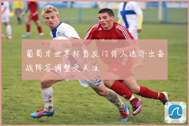 葡萄牙世界杯首发门将人选浮出备战阵容调整受关注