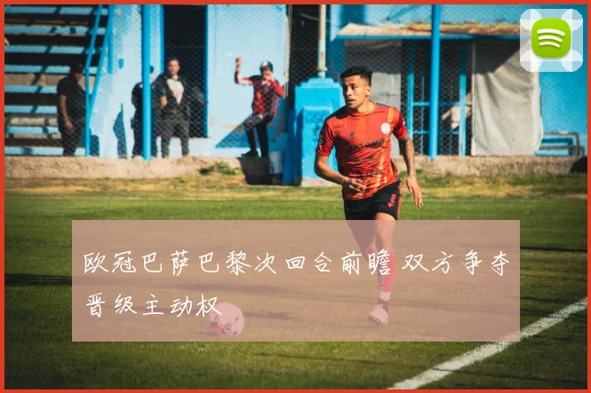 欧冠巴萨巴黎次回合前瞻 双方争夺晋级主动权