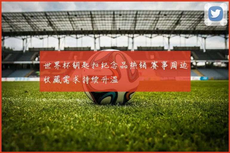 世界杯钥匙扣纪念品热销 赛事周边收藏需求持续升温