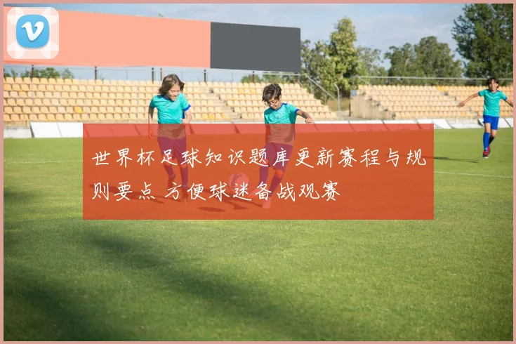 世界杯足球知识题库更新赛程与规则要点 方便球迷备战观赛
