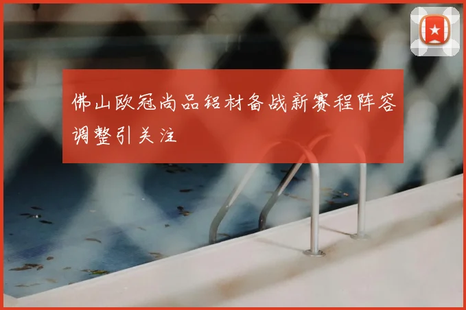 佛山欧冠尚品铝材备战新赛程阵容调整引关注