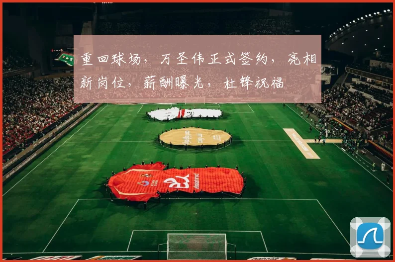 重回球场，万圣伟正式签约，亮相新岗位，薪酬曝光，杜锋祝福
