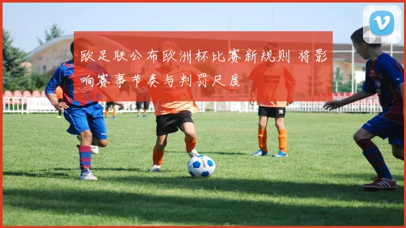 欧足联公布欧洲杯比赛新规则 将影响赛事节奏与判罚尺度