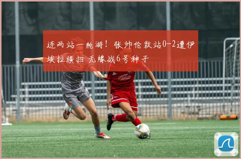 连两站一轮游！张帅伦敦站0-2遭伊埃拉横扫 无缘战6号种子