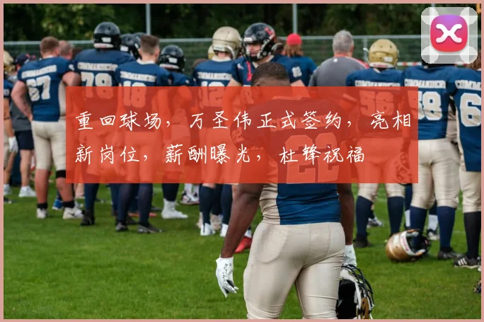 重回球场，万圣伟正式签约，亮相新岗位，薪酬曝光，杜锋祝福
