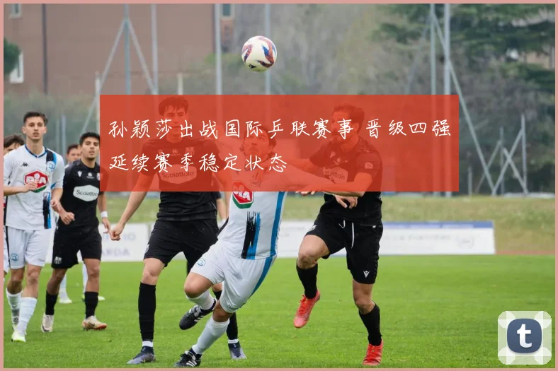孙颖莎出战国际乒联赛事 晋级四强延续赛季稳定状态