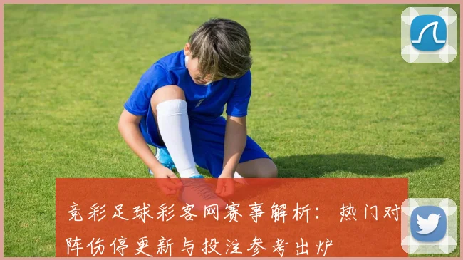 竞彩足球彩客网赛事解析：热门对阵伤停更新与投注参考出炉