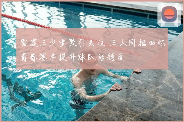雷霆三少重聚引关注 三人同框回忆青春赛季提升球队话题度