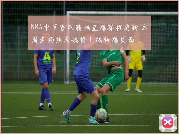 NBA中国官网腾讯直播赛程更新 本周多场焦点战将上线转播页面