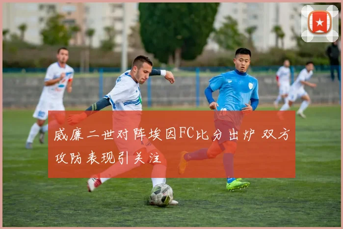 威廉二世对阵埃因FC比分出炉 双方攻防表现引关注
