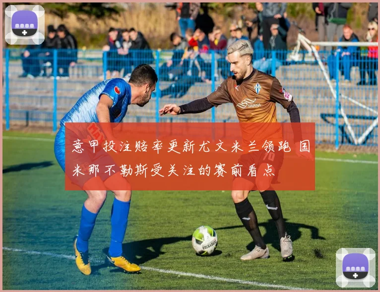 意甲投注赔率更新尤文米兰领跑 国米那不勒斯受关注的赛前看点