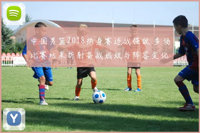 中国男篮2018热身赛连战强敌 多场比赛结果折射备战成效与阵容变化