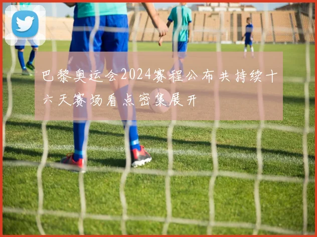 巴黎奥运会2024赛程公布共持续十六天赛场看点密集展开