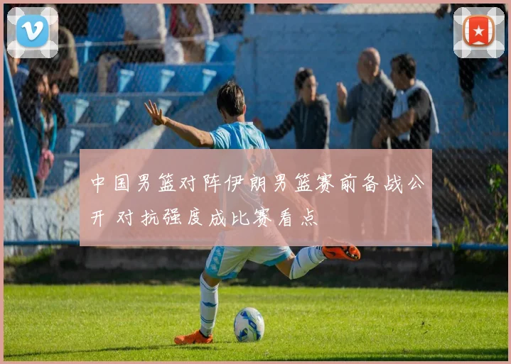 中国男篮对阵伊朗男篮赛前备战公开 对抗强度成比赛看点