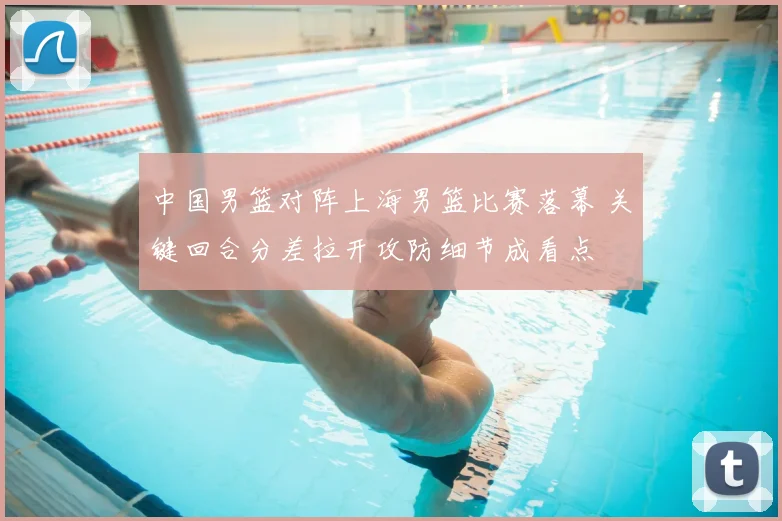 中国男篮对阵上海男篮比赛落幕 关键回合分差拉开攻防细节成看点