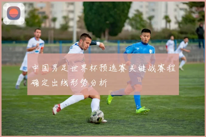 中国男足世界杯预选赛关键战赛程确定出线形势分析