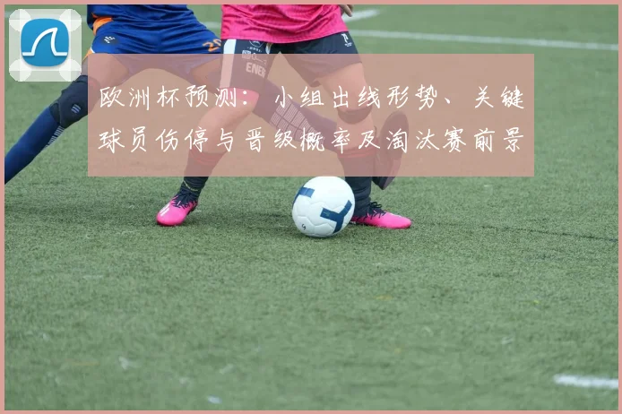 欧洲杯预测：小组出线形势、关键球员伤停与晋级概率及淘汰赛前景评估