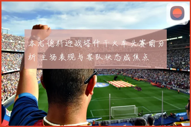 本尤德科迎战塔什干火车头赛前分析 主场表现与客队状态成焦点