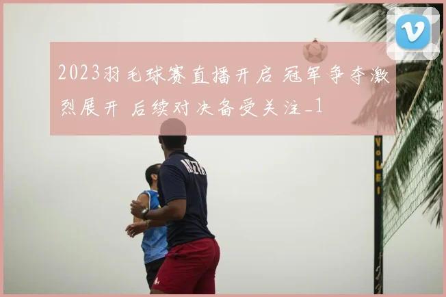 2023羽毛球赛直播开启 冠军争夺激烈展开 后续对决备受关注_1