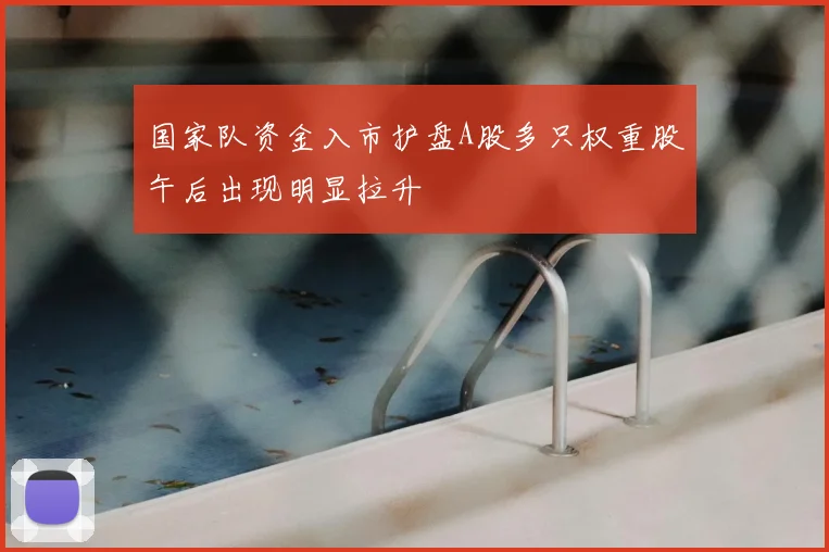 国家队资金入市护盘A股多只权重股午后出现明显拉升