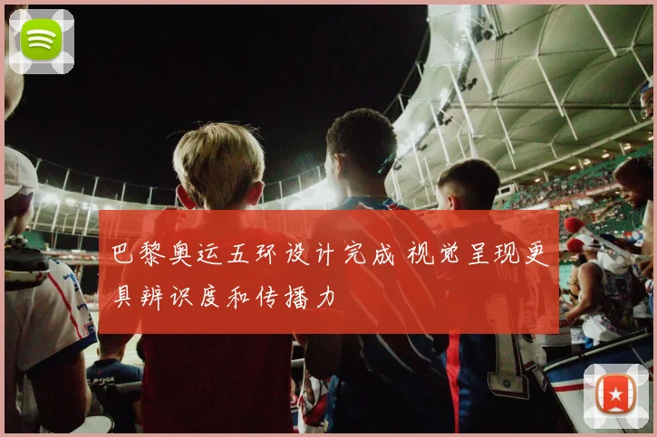 巴黎奥运五环设计完成 视觉呈现更具辨识度和传播力