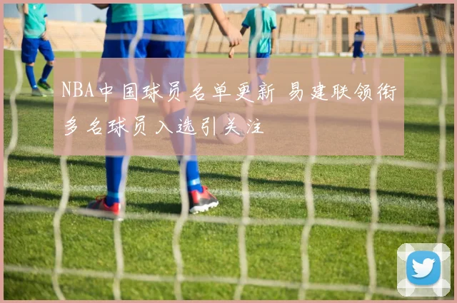 NBA中国球员名单更新 易建联领衔多名球员入选引关注