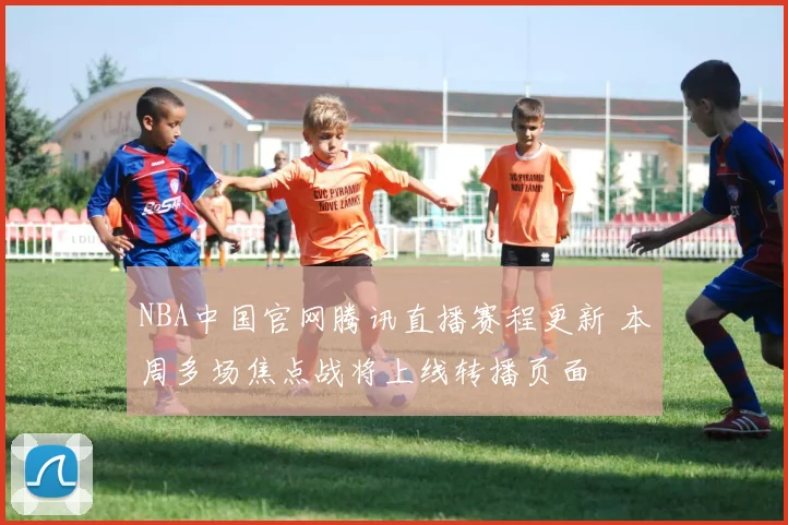 NBA中国官网腾讯直播赛程更新 本周多场焦点战将上线转播页面