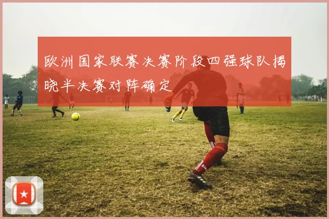 欧洲国家联赛决赛阶段四强球队揭晓半决赛对阵确定